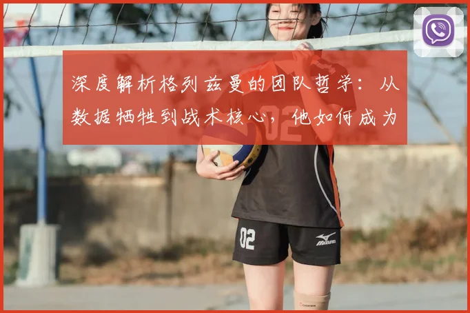 深度解析格列兹曼的团队哲学：从数据牺牲到战术核心，他如何成为真正的场上领袖？