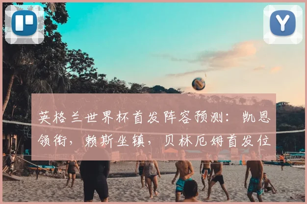 英格兰世界杯首发阵容预测：凯恩领衔，赖斯坐镇，贝林厄姆首发位置成关键看点