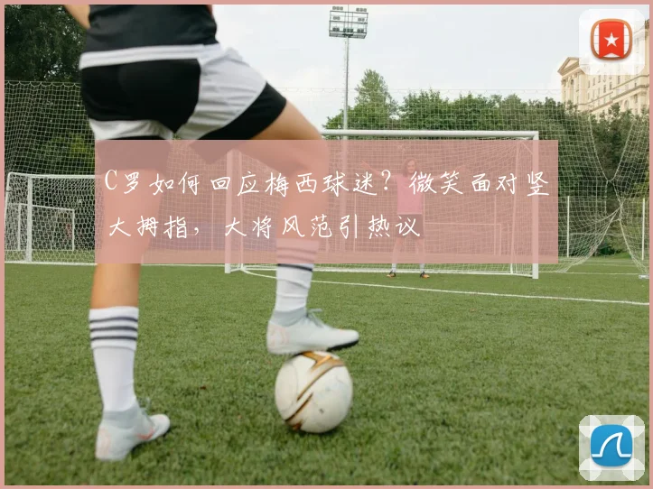 C罗如何回应梅西球迷？微笑面对竖大拇指，大将风范引热议