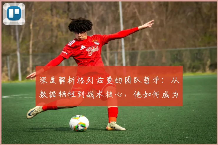 深度解析格列兹曼的团队哲学：从数据牺牲到战术核心，他如何成为真正的场上领袖？