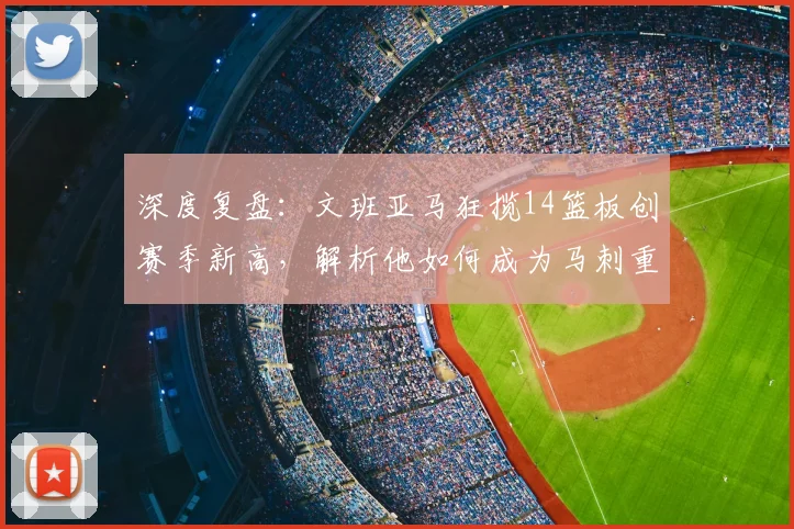 深度复盘：文班亚马狂揽14篮板创赛季新高，解析他如何成为马刺重建关键拼图